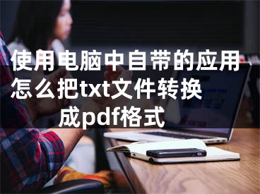 使用電腦中自帶的應用怎么把txt文件轉換成pdf格式