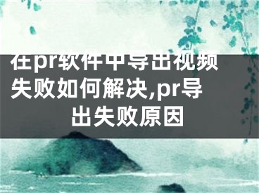 在pr軟件中導(dǎo)出視頻失敗如何解決,pr導(dǎo)出失敗原因