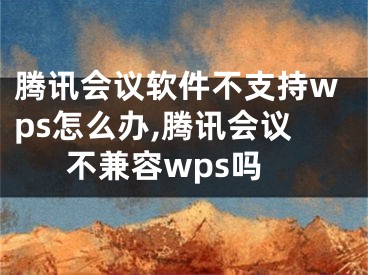 騰訊會(huì)議軟件不支持wps怎么辦,騰訊會(huì)議不兼容wps嗎