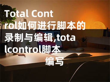 Total Control如何進行腳本的錄制與編輯,totalcontrol腳本編寫