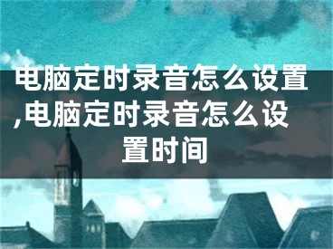 電腦定時(shí)錄音怎么設(shè)置,電腦定時(shí)錄音怎么設(shè)置時(shí)間