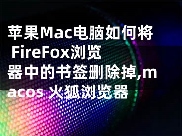 蘋果Mac電腦如何將 FireFox瀏覽器中的書簽刪除掉,macos 火狐瀏覽器