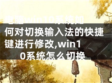 電腦win10系統(tǒng)如何對切換輸入法的快捷鍵進(jìn)行修改,win10系統(tǒng)怎么切換