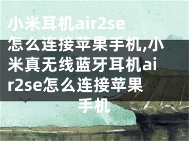 小米耳機(jī)air2se怎么連接蘋果手機(jī),小米真無線藍(lán)牙耳機(jī)air2se怎么連接蘋果手機(jī)