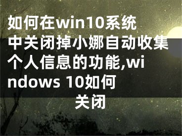 如何在win10系統(tǒng)中關(guān)閉掉小娜自動(dòng)收集個(gè)人信息的功能,windows 10如何關(guān)閉