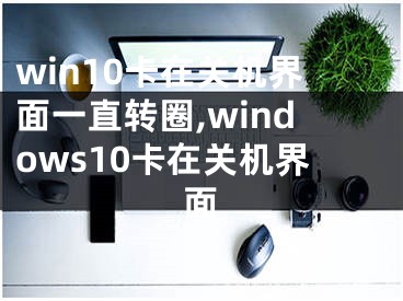 win10卡在關(guān)機界面一直轉(zhuǎn)圈,windows10卡在關(guān)機界面