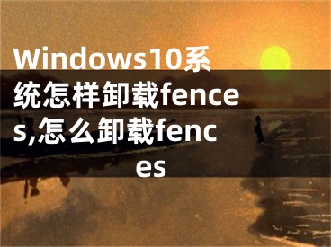 Windows10系統(tǒng)怎樣卸載fences,怎么卸載fences