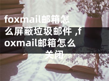 foxmail郵箱怎么屏蔽垃圾郵件 ,foxmail郵箱怎么關(guān)閉