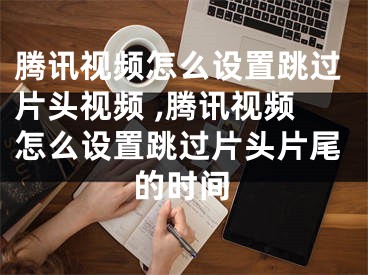 騰訊視頻怎么設置跳過片頭視頻 ,騰訊視頻怎么設置跳過片頭片尾的時間