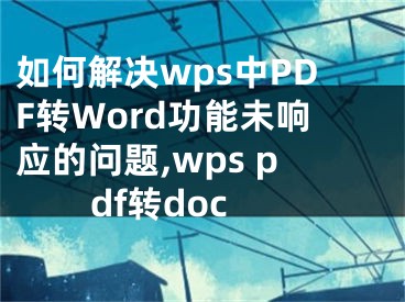 如何解決wps中PDF轉(zhuǎn)Word功能未響應(yīng)的問題,wps pdf轉(zhuǎn)doc