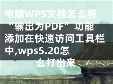 電腦WPS文檔怎么將“輸出為PDF”功能添加在快速訪問工具欄中,wps5.20怎么打出來