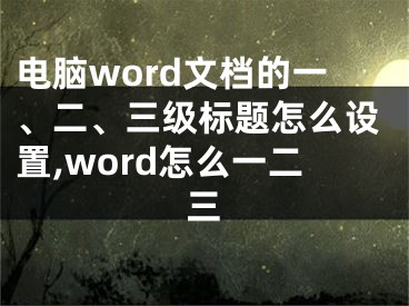 電腦word文檔的一、二、三級標(biāo)題怎么設(shè)置,word怎么一二三