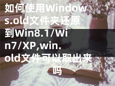 如何使用Windows.old文件夾還原到Win8.1/Win7/XP,win.old文件可以取出來嗎