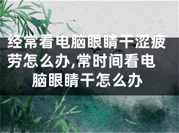 經(jīng)?？措娔X眼睛干澀疲勞怎么辦,常時(shí)間看電腦眼睛干怎么辦