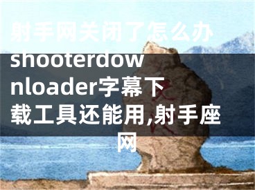 射手網(wǎng)關(guān)閉了怎么辦 shooterdownloader字幕下載工具還能用,射手座網(wǎng)