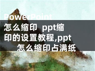 PowerPoint怎么縮印  ppt縮印的設(shè)置教程,ppt怎么縮印占滿紙