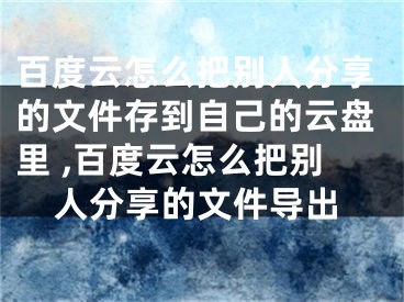 百度云怎么把別人分享的文件存到自己的云盤里 ,百度云怎么把別人分享的文件導(dǎo)出