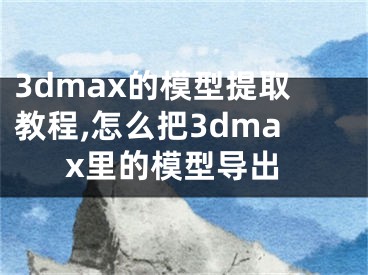 3dmax的模型提取教程,怎么把3dmax里的模型導(dǎo)出