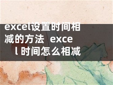 excel設(shè)置時(shí)間相減的方法  excel 時(shí)間怎么相減