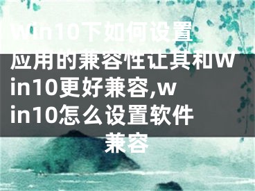 Win10下如何設(shè)置應(yīng)用的兼容性讓其和Win10更好兼容,win10怎么設(shè)置軟件兼容