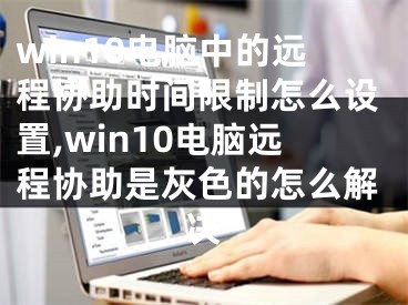 win10電腦中的遠程協(xié)助時間限制怎么設置,win10電腦遠程協(xié)助是灰色的怎么解決