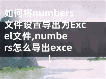 如何將numbers文件設(shè)置導(dǎo)出為Excel文件,numbers怎么導(dǎo)出excel