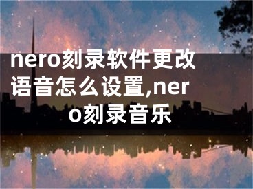 nero刻錄軟件更改語音怎么設置,nero刻錄音樂