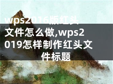 wps2016版紅頭文件怎么做,wps2019怎樣制作紅頭文件標題