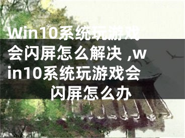 Win10系統(tǒng)玩游戲會(huì)閃屏怎么解決 ,win10系統(tǒng)玩游戲會(huì)閃屏怎么辦