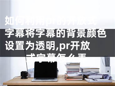 如何利用pr的開放式字幕將字幕的背景顏色設置為透明,pr開放式字幕怎么弄