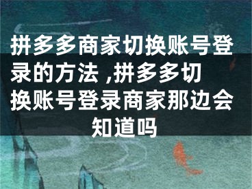 拼多多商家切換賬號登錄的方法 ,拼多多切換賬號登錄商家那邊會知道嗎