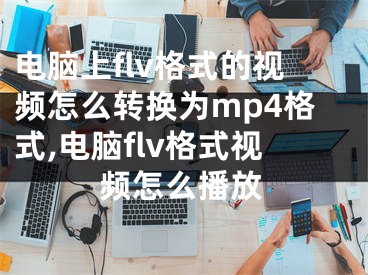 電腦上flv格式的視頻怎么轉(zhuǎn)換為mp4格式,電腦flv格式視頻怎么播放