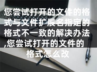 您嘗試打開的文件的格式與文件擴(kuò)展名指定的格式不一致的解決辦法,您嘗試打開的文件的格式怎么改