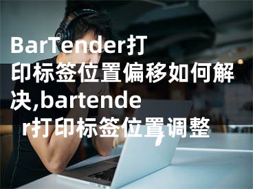 BarTender打印標(biāo)簽位置偏移如何解決,bartender打印標(biāo)簽位置調(diào)整