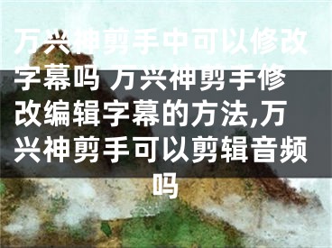 萬興神剪手中可以修改字幕嗎 萬興神剪手修改編輯字幕的方法,萬興神剪手可以剪輯音頻嗎