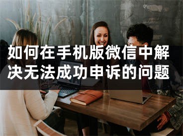 如何在手機(jī)版微信中解決無(wú)法成功申訴的問(wèn)題