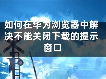 如何在華為瀏覽器中解決不能關(guān)閉下載的提示窗口