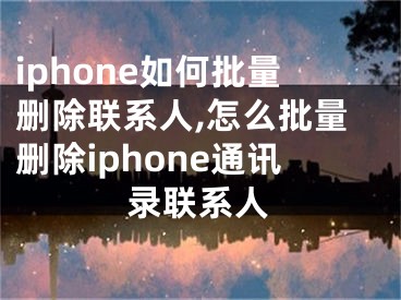 iphone如何批量刪除聯(lián)系人,怎么批量刪除iphone通訊錄聯(lián)系人