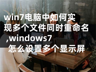 win7電腦中如何實(shí)現(xiàn)多個(gè)文件同時(shí)重命名 ,windows7怎么設(shè)置多個(gè)顯示屏