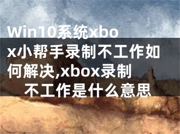 Win10系統(tǒng)xbox小幫手錄制不工作如何解決,xbox錄制不工作是什么意思