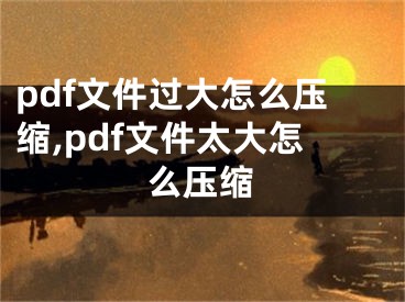 pdf文件過大怎么壓縮,pdf文件太大怎么壓縮