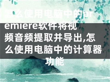 怎么使用電腦中的premiere軟件將視頻音頻提取并導(dǎo)出,怎么使用電腦中的計(jì)算器功能