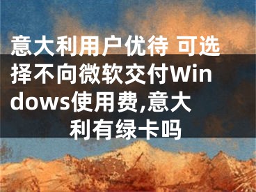 意大利用戶優(yōu)待 可選擇不向微軟交付Windows使用費,意大利有綠卡嗎