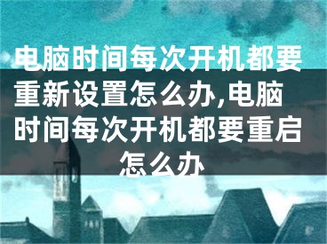 電腦時(shí)間每次開機(jī)都要重新設(shè)置怎么辦,電腦時(shí)間每次開機(jī)都要重啟怎么辦