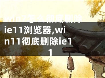 win7怎么徹底刪除ie11瀏覽器,win11徹底刪除ie11