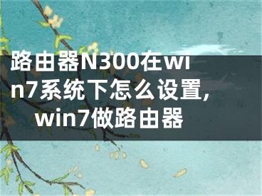 路由器N300在win7系統(tǒng)下怎么設(shè)置,win7做路由器