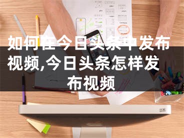 如何在今日頭條中發(fā)布視頻,今日頭條怎樣發(fā)布視頻