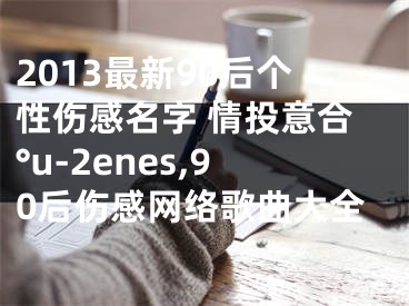 2013最新90后個性傷感名字 情投意合°u-2enes,90后傷感網絡歌曲大全