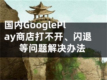 國內(nèi)GooglePlay商店打不開、閃退等問題解決辦法