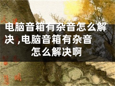 電腦音箱有雜音怎么解決 ,電腦音箱有雜音怎么解決啊